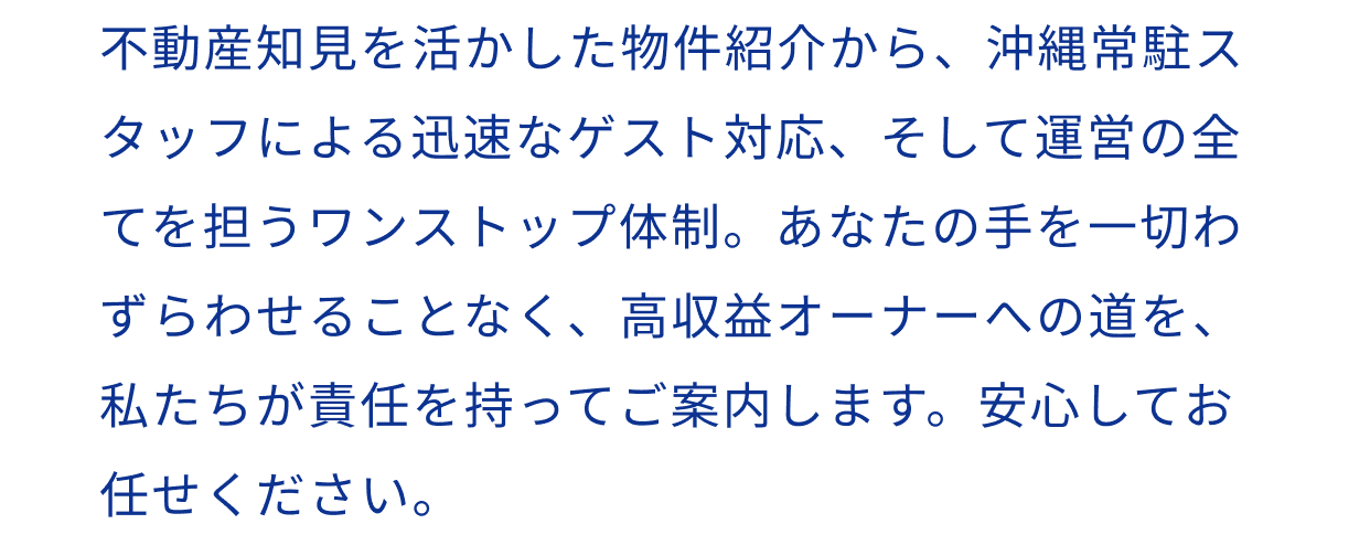 不動産知見を活かした物件紹介から、沖縄常駐スタッフによる迅速なゲスト対応、そして運営の全てを担うワンストップ体制。あなたの手を一切わずらわせることなく、高収益オーナーへの道を、私たちが責任を持ってご案内します。安心してお任せください。