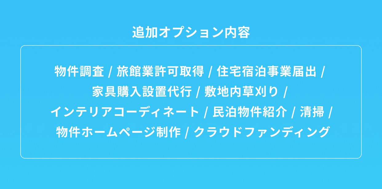 追加オプション内容 物件調査 / 旅館業許可取得 / 住宅宿泊事業届出 / 家具購入設置代行 / 敷地内草刈り / インテリアコーディネート / 民泊物件紹介 / 清掃 / 物件ホームページ制作 / クラウドファンディング