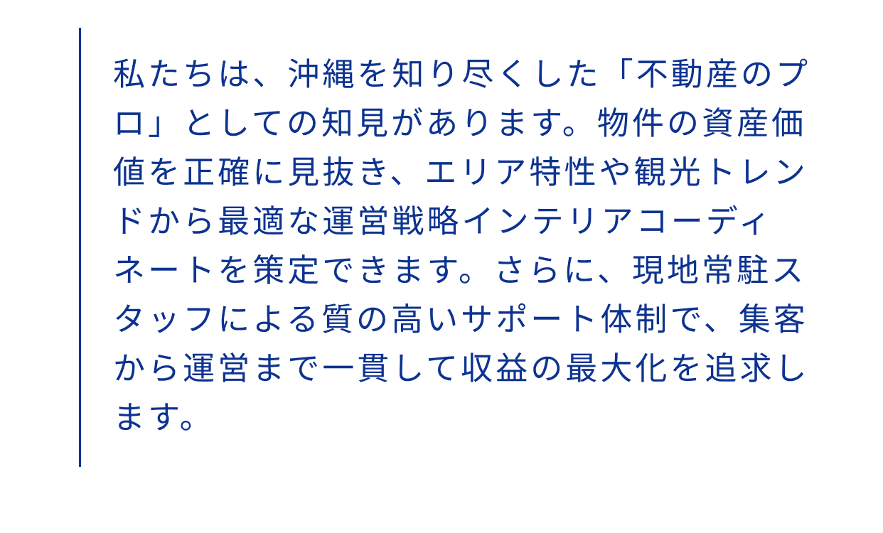 私たちは、沖縄を知り尽くした「不動産のプロ」としての知見があります。物件の資産価値を正確に見抜き、エリア特性や観光トレンドから最適な運営戦略インテリアコーディネートを策定できます。さらに、現地常駐スタッフによる質の高いサポート体制で、集客から運営まで一貫して収益の最大化を追求します。