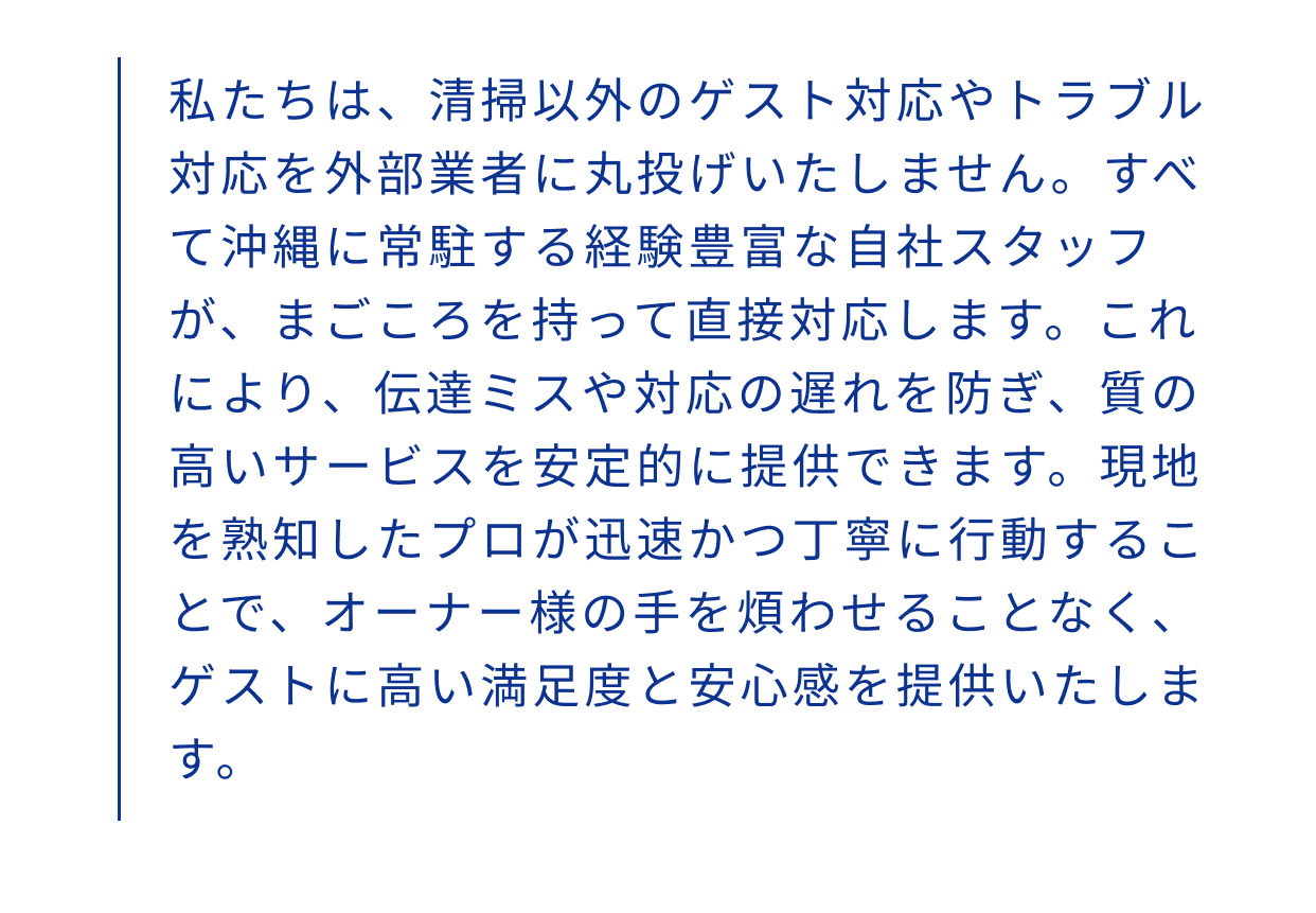 私たちは、清掃以外のゲスト対応やトラブル対応を外部業者に丸投げいたしません。すべて沖縄に常駐する経験豊富な自社スタッフが、まごころを持って直接対応します。これにより、伝達ミスや対応の遅れを防ぎ、質の高いサービスを安定的に提供できます。現地を熟知したプロが迅速かつ丁寧に行動することで、オーナー様の手を煩わせることなく、ゲストに高い満足度と安心感を提供いたします。