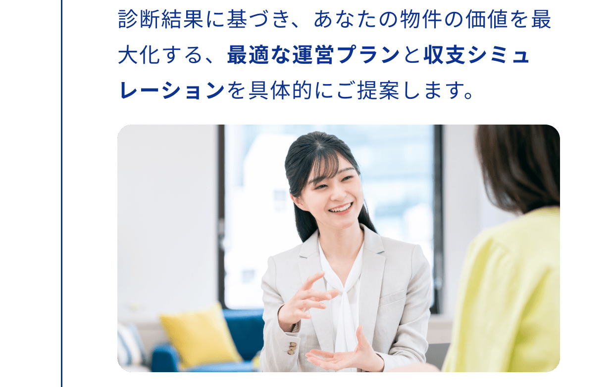 診断結果に基づき、あなたの物件の価値を最大化する、最適な運営プランと収支シミュレーションを具体的にご提案します。