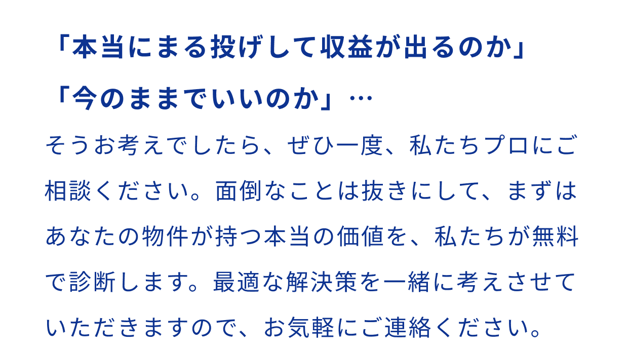「本当にまる投げして収益が出るのか」「今のままでいいのか」…そうお考えでしたら、ぜひ一度、私たちプロにご相談ください。面倒なことは抜きにして、まずはあなたの物件が持つ本当の価値を、私たちが無料で診断します。最適な解決策を一緒に考えさせていただきますので、お気軽にご連絡ください。
