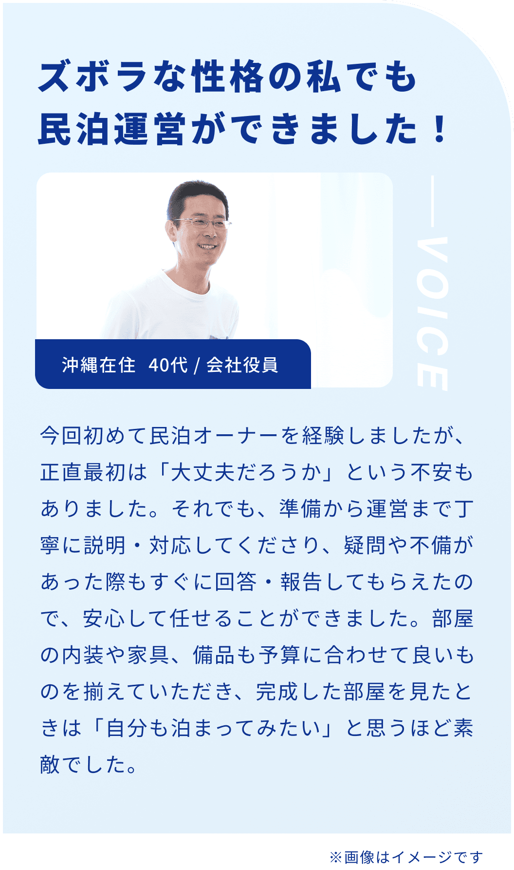 ズボラな性格の私でも民泊運営ができました！沖縄在住 40代 / 会社役員 今回初めて民泊オーナーを経験しましたが、正直最初は「大丈夫だろうか」という不安もありました。それでも、準備から運営まで丁寧に説明・対応してくださり、疑問や不備があった際もすぐに回答・報告してもらえたので、安心して任せることができました。部屋の内装や家具、備品も予算に合わせて良いものを揃えていただき、完成した部屋を見たときは「自分も泊まってみたい」と思うほど素敵でした。※画像はイメージです