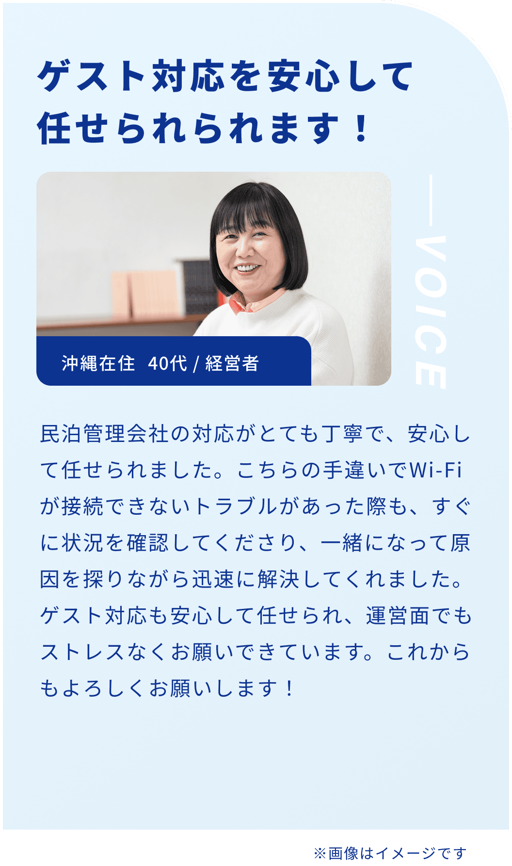 ゲスト対応を安心して任せられられます！沖縄在住 40代 / 経営者 民泊管理会社の対応がとても丁寧で、安心して任せられました。こちらの手違いでWi-Fiが接続できないトラブルがあった際も、すぐに状況を確認してくださり、一緒になって原因を探りながら迅速に解決してくれました。ゲスト対応も安心して任せられ、運営面でもストレスなくお願いできています。これからもよろしくお願いします！