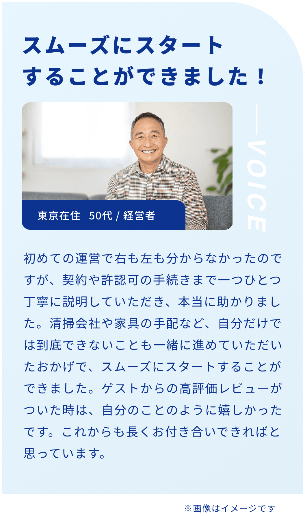 スムーズにスタートすることができました！東京在住 50代 / 経営者 初めての運営で右も左も分からなかったのですが、契約や許認可の手続きまで一つひとつ丁寧に説明していただき、本当に助かりました。清掃会社や家具の手配など、自分だけでは到底できないことも一緒に進めていただいたおかげで、スムーズにスタートすることができました。ゲストからの高評価レビューがついた時は、自分のことのように嬉しかったです。これからも長くお付き合いできればと思っています。