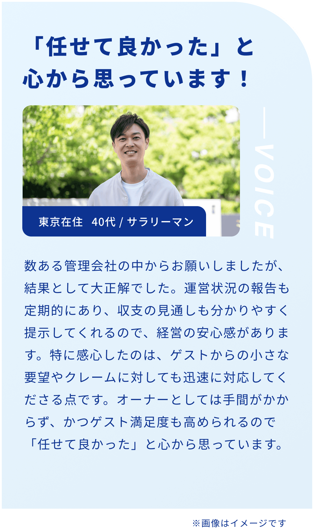 「任せて良かった」と心から思っています！東京在住 40代 / サラリーマン 数ある管理会社の中からお願いしましたが、結果として大正解でした。運営状況の報告も定期的にあり、収支の見通しも分かりやすく提示してくれるので、経営の安心感があります。特に感心したのは、ゲストからの小さな要望やクレームに対しても迅速に対応してくださる点です。オーナーとしては手間がかからず、かつゲスト満足度も高められるので「任せて良かった」と心から思っています。
