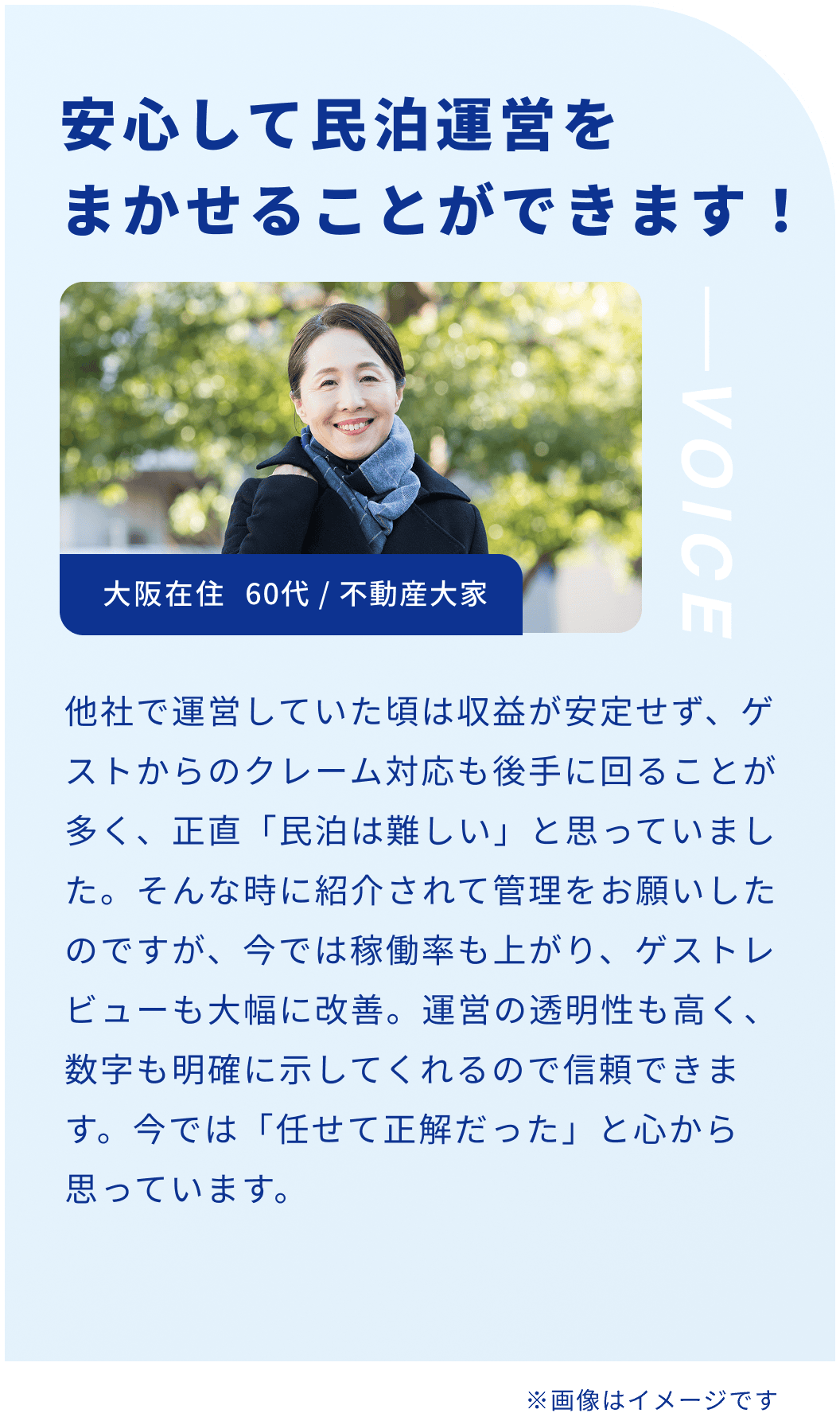 安心して民泊運営をまかせることができます！大阪在住 60代 / 不動産大家 他社で運営していた頃は収益が安定せず、ゲストからのクレーム対応も後手に回ることが多く、正直「民泊は難しい」と思っていました。そんな時に紹介されて管理をお願いしたのですが、今では稼働率も上がり、ゲストレビューも大幅に改善。運営の透明性も高く、数字も明確に示してくれるので信頼できます。今では「任せて正解だった」と心から思っています。